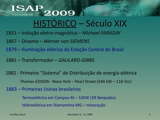 HISTÓRICO – Século XIX
1831 – Indução eletro-magnética – Michael FARADAY
1867 – Dínamo – Werner von SIEMENS
1879 – Iluminação elétrica da Estação Central do Brasil
Curitiba, Brazil November 8 - 12, 2009 5
1883 – Primeiras Usinas brasileiras
Termoelétrica em Campos-RJ – 52kW (39 lâmpadas)
Hidroelétrica em Diamantina-MG – mineração
1881 – Transformador – GAULARD-GIBBS
1882 - Primeiro “Sistema” de Distribuição de energia elétrica
Thomas EDISON - Nova York – Pearl Street (540 kW – 110 Vcc)
 