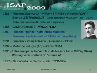 1886 – Primeiro Sistema CA – William STANLEY e Franklin POPE –
George WESTINGHOUSE - Great Barrington-MA (500V – 3kV – 100V)
Problemas: medidor AC, motor AC e segurança
1888 – CAMPO GIRANTE - NIKOLA TESLA
1889 – Primeira “grande” hidrelétrica brasileira
Marmelos - Juiz de Fora-MG – 250kW – 1kV (monofásica)
1891 – Primeiro sistema trifásico – Alemanha - 135km
1892 – Motor de indução (AC) – Nikola TESLA
1895 - Entra em operação Complexo de Niagara Falls (20MW/30km)
Westinghouse – Vitória do Sistema AC
Curitiba, Brazil November 8 - 12, 2009 6
1897 – Descoberta do elétron – John THOMSON
 