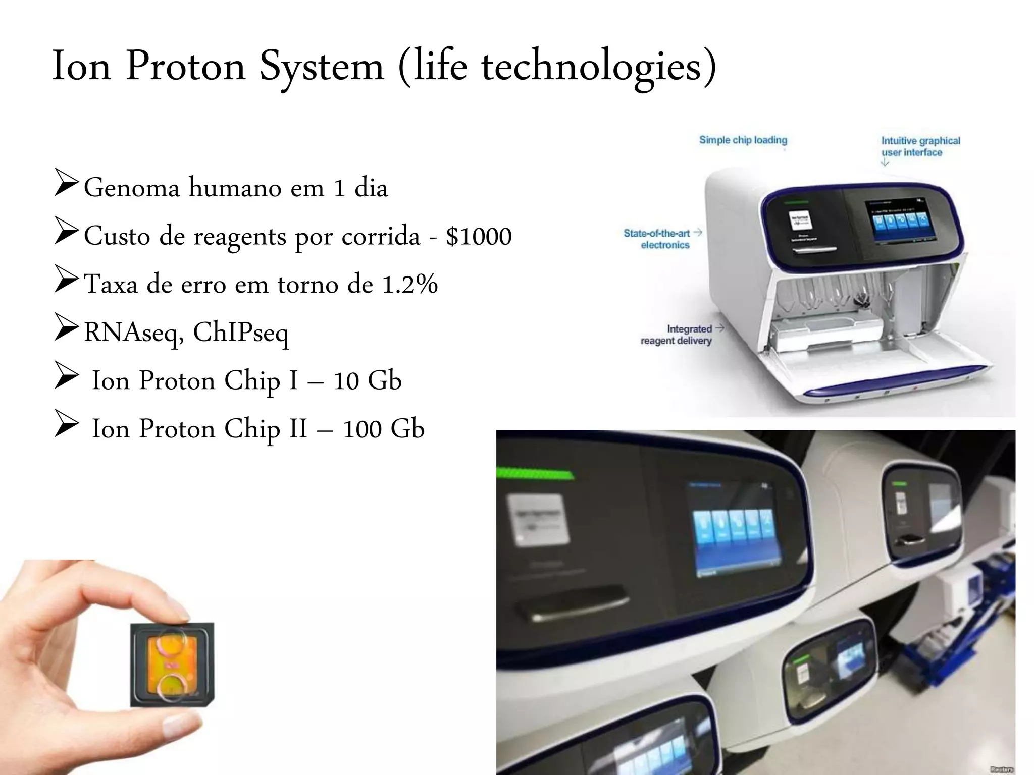 Ion Proton System (life technologies) 
Genoma humano em 1 dia 
Custo de reagents por corrida - $1000 
Taxa de erro em torno de 1.2% 
RNAseq, ChIPseq 
 Ion Proton Chip I – 10 Gb 
 Ion Proton Chip II – 100 Gb 
 