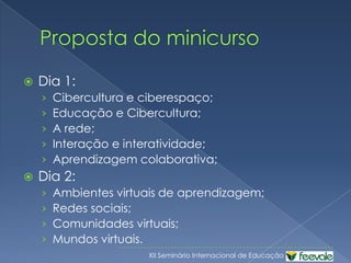 Proposta do minicursoDia 1:Cibercultura e ciberespaço;Educação e Cibercultura;A rede;Interação e interatividade;Aprendizagem colaborativa;Dia 2:Ambientes virtuais de aprendizagem;Redes sociais;Comunidades virtuais;Mundos virtuais.