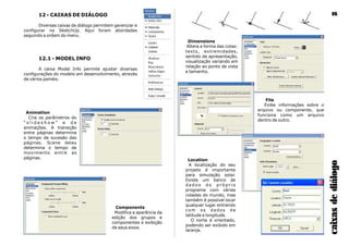 12 - CAIXAS DE DIÁLOGO
Diversas caixas de diálogo permitem gerenciar e
configurar no SketchUp. Aqui foram abordadas
seguindo a ordem do menu.
12.1 - MODEL INFO
A caixa Model Info permite ajustar diversas
configurações do modelo em desenvolvimento, através
de vários painéis.
caixasdediálogo
16
Animation
Cria os parâmetros do
“ s l i d e s h o w ” e d e
animações. A transição
entre páginas determina
o tempo de sucesão das
páginas. Scene delay
determina o tempo de
movimento entre as
páginas.
Components
Modifica a aparência da
edição dos grupos e
componentes e exibição
de seus eixos.
Dimensions
Altera a forma das cotas:
texto, extremidades,
sentido de apresentação,
visualização variando em
relação ao ponto de vista
e tamanho.
File
Exibe informações sobre o
arquivo ou componente, que
funciona como um arquivo
dentro de outro.
Location
A localização do seu
projeto é importante
para simulação solar.
Existe um banco de
d a d o s d o p r ó p r i o
programa com várias
cidades do mundo, mas
também é possível locar
qualquer lugar entrando
com os dados de
latitude e longitude.
O norte é orientado,
podendo ser exibido em
laranja.
 