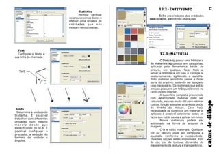12.2 - ENTITY INFO
Exibe propriedades das entidades
selecionadas, permitindo alterações.
12.3 - MATERIAL
O SketchUp possui uma biblioteca
de materiais agrupados em categorias,
aplicada pela ferramenta balde de
pintura, em qualquer face. Pode-se
salvar a biblioteca em uso e carrega-la
posteriormente, agilizando a escolha.
Todo material escolhido passa a fazer
parte do arquivo, podendo ser apagado
caso necessário. Os materiais que estão
em uso possuem um triângulo branco no
canto direito inferior.
A superfície completa preenchida
com determinado material pode ser
calculada, recurso muito útil para estimar
custos, função acessível através do botão
da direita do mouse. Caso haja
necessidade de substituir um material já
aplicado é possível selecionar todas as
faces que estão usada e aplicar um novo.
Novos materiais podem ser
adicionado na forma de arquivo de
imagem.
Cria e edita materiais. Qualquer
cor ou textura pode ser carregada e
ajustada conforme a necessidade.
Diversas opções estão disponíveis, tipo
de cor, cor da textura, dimensão do
mapeamento da textura e transparência.
caixasdediálogo
17
Units
Determina a unidade de
trabalho. É possível
trabalhar com diferentes
unidades num mesmo
m o d e l o d e s d e q u e
especificando no VCB. È
possível configurar a
precissão, a exibição do
formato da unidade e
ângulos.
Statistics
Permite verificar
no arquivo vários dados e
efetuar uma limpeza de
entidades que não
estejam sendo usadas.
Text
Configura o texto e
sua linha de chamada.
 