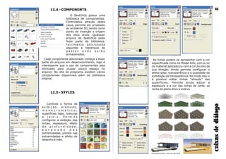 Farnsworth House - Mies van der Rohe
12.4 - COMPONENTS
O SketchUp possui uma
biblioteca de componentes.
Controlados através desta
caixa, permite ser arrastado
ao ambiente 3D, tendo como
ponto de inserção a origem
dos seus eixos. Qualquer
arquivo de SketchUp pode
fazer parte da biblioteca,
faci l mente adi ci onada
seguindo a hierarquia de
p a s t a s o n d e e s t ã o
armazenados.
As linhas podem se apresentar com a cor
especificada como no Model Info, com a cor
do material aplicado ou com a cor do eixo de
sua direção. Ainda permite configurar o
efeito solar, transparência e a qualidade de
exibibição da transparência. No modo raio-x
é possível editar linhas “através” das
superfícies. Permite ainda editar a
espessura e a cor das linhas de corte, as
cores do plano ativo e inativo.
caixasdediálogo
18
Cada componente adicionado começa a fazer
parte do arquivo em desenvolvimento, logo é
interessante que o uso de componentes seja
otimizado para ocupar pouco espaço no
arquivo. No site do programa existem vários
componentes disponíveis além da biblioteca
original.
12.5 - STYLES
Controla a forma de
e x i b i ç ã o , a r a m a d o ,
m o n o c r o m á t i c o ,
superfícies lisas, texturas
e r a i o - x . P e r m i t e
configurar a exibição das
linhas, espessura, efeito
d e p r o f u n d i d a d e ,
e x t e n s ã o d a s
extremidades, pontos nas
extremidades e efeito de
desenho à mão.
 