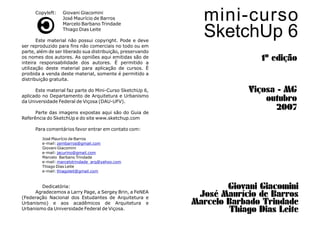 mini-curso
SketchUp 6
1º edição
Giovani Giacomini
José Maurício de Barros
Marcelo Barbado Trindade
Thiago Dias Leite
Viçosa - MG
outubro
2007
Copyleft:
José Maurício de Barros
Marcelo Barbano Trindade
Thiago Dias Leite
Este material não possui copyright. Pode e deve
ser reproduzido para fins não comerciais no todo ou em
parte, além de ser liberado sua distribuição, preservando
os nomes dos autores. As opniões aqui emitidas são de
inteira responsabilidade dos autores. É permitido a
utilização deste material para aplicação de cursos. É
proibida a venda deste material, somente é permitido a
distribuição gratuita.
Este material faz parte do Mini-Curso SketchUp 6,
aplicado no Departamento de Arquitetura e Urbanismo
da Universidade Federal de Viçosa (DAU-UFV).
Parte das imagens expostas aqui são do Guia de
Referência do SketchUp e do site www.sketchup.com
Para comentários favor entrar em contato com:
José Maurício de Barros
e-mail:
Giovani Giacomini
e-mail:
Marcelo Barbano Trindade
e-mail:
Thiago Dias Leite
e-mail:
Dedicatória:
Agradecemos a Larry Page, a Sergey Brin, a FeNEA
(Federação Nacional dos Estudantes de Arquitetura e
Urbanismo) e aos acadêmicos de Arquitetura e
Urbanismo da Universidade Federal de Viçosa.
Giovani Giacomini
zembarros@gmail.com
jacurino@gmail.com
marcelotrindade_arq@yahoo.com
thiagoleit@gmail.com
 