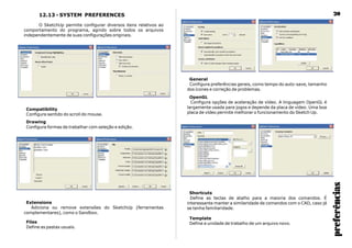 preferências
2012.13 - SYSTEM PREFERENCES
O SketchUp permite configurar diversos itens relativos ao
comportamento do programa, agindo sobre todos os arquivos
independentemente de suas configurações originais.
Drawing
Configura formas de trabalhar com seleção e edição.
Compatibility
Configura sentido do scroll do mouse.
Extensions
Adiciona ou remove extensões do SketchUp (ferramentas
complementares), como o Sandbox.
Files
Define as pastas usuais.
General
Configura preferências gerais, como tempo do auto-save, tamanho
dos ícones e correção de problemas.
OpenGL
Configura opções de aceleração de vídeo. A linguagem OpenGL é
largamente usada para jogos e depende da placa de vídeo. Uma boa
placa de vídeo permite melhorar o funcionamento do Sketch Up.
Shortcuts
Define as teclas de atalho para a maioria dos comandos. É
interessante manter a similaridade de comandos com o CAD, caso já
se tenha familiaridade.
Template
Define a unidade de trabalho de um arquivo novo.
 