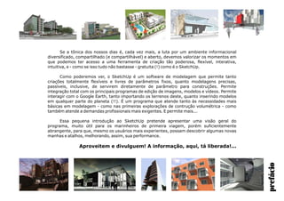 prefácio
Se a tônica dos nossos dias é, cada vez mais, a luta por um ambiente informacional
diversificado, compartilhado (e compartilhável) e aberto, devemos valorizar os momentos em
que podemos ter acesso a uma ferramenta de criação tão poderosa, flexível, interativa,
intuitiva, e - como se isso tudo não bastasse - gratuita (!) como é o SketchUp.
Como poderemos ver, o SketchUp é um software de modelagem que permite tanto
criações totalmente flexíveis e livres de parâmetros fixos, quanto modelagens precisas,
passíveis, inclusive, de servirem diretamente de parâmetro para construções. Permite
integração total com os principais programas de edição de imagens, modelos e vídeos. Permite
interagir com o Google Earth, tanto importando os terrenos deste, quanto inserindo modelos
em qualquer parte do planeta (!!). É um programa que atende tanto às necessidades mais
básicas em modelagem - como nas primeiras explorações de contrução volumétrica - como
também atende a demandas profissionais mais exigentes. E permite mais...
Essa pequena introdução ao SketchUp pretende apresentar uma visão geral do
programa, muito útil para os marinheiros de primeira viagem, porém suficientemente
abrangente, para que, mesmo os usuários mais experientes, possam descobrir algumas novas
manhas e atalhos, melhorando, assim, sua performance.
Aproveitem e divulguem! A informação, aqui, tá liberada!...
 