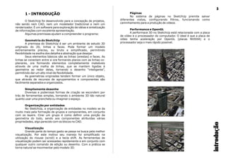 Páginas1 - INTRODUÇÃO
No sistema de páginas no SketchUp premite salvar
diferentes vistas, configurando filtros, funcionando comoO SketchUp foi desenvolvido para a concepção de projetos,
caminhamento para a produção de vídeos.não sendo nem CAD, nem um modelador tradicional e nem um
renderizador. É um software para exploração de idéias e sintetização
Performance e OpenGLde informações com excelente apresentação.
A performace 3D no SketchUp está relacionada com a placaAlgumas premissas ajudam a compreender o programa:
de vídeo e o processador do computador. O ideal é que a placa de
vídeo tenha aceleração por OpenGL (placas NVIDIA) e oGeometria do SketchUp
processador seja o mais rápido possível.A premissa do SketchUp é ser um ambiente de estudo 3D
originado do 2D, linhas e faces. Pode formar um modelo
extremamente preciso, ou bruto e simplificado, permitindo
flexibilidade na esolha dos detalhe e abstração que desejar.
Seus elementos básicos são as linhas (arestas) e faces. As
linhas se conectam entre si ora formando planos com as linhas co-
planares, ora formando elementos completamente maleáveis
através de uma malha de linhas, que se mantem ligadas à
geometria ao redor delas, tornando o desenho “inteligente”,
permitindo dar um alto nível de flexibilidade.
As goemetrias originadas tendem formar um único objeto,
que através de recursos de agrupamentos e componentes são
facilmente separados e organizados.
Simplismente desenhe
Diversas e poderosas formas de criação se escondem por
trás de ferramentas simples, tornando o ambiente 3D tão natural
quanto usar uma prancheta ou imaginar o espaço.
Organização por entidades
No SketchUp, a organização de entidades no modelo se da
muito mais pela formação de grupos e componentes, em conjunto
com os layers. Cirar um grupo é como definir uma porção da
geometria do todo, sendo aos componentes atribuídas várias
propriedades, algo parecido com os blocos no CAD.
Visualização
Grande parte do tempo gasto se passa na busca pela melhor
visualização. Por este motivo seu manejo foi simplificado na
utilização do mouse (scroll) e a tecla shift. As ferramentas de
visualização podem ser acessadas rapidamente e em conjunto com
qualquer outro comando de edição ou desenho. Com a prática se
torna natural se movimentar pelo modelo 3D.
introdução
5
 