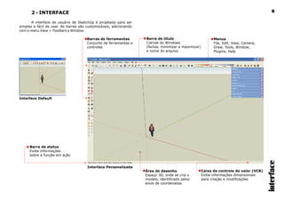 2 - INTERFACE
A interface do usuário de SketchUp é projetada para ser
simples e fácil de usar. As barras são customizáveis, adicionando
com o menu View > Toolbars e Window.
interface
6
Interface Default
Interface Personalizada
Barras de ferramentas
Conjunto de ferramantas e
controles
Barra de título
Cotrole do Windows
(fechar, minimizar e maximizar)
e nome do arquivo
Menus
File, Edit, View, Camera,
Draw, Tools, Window,
Plugins, Help
Barra de status
Exibe informações
sobre a função em ação
Área de desenho
Espaço 3D, onde se cria o
modelo, identificado pelos
eixos de coordenadas
Caixa de controle de valor (VCB)
Exibe informações dimensionais
para criação e modificações
 