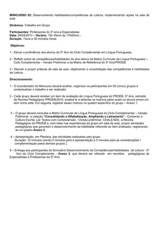 MINICURSO 02: Desenvolvendo habilidades/competências de Leitura: implementando ações na sala de
aula

Dinâmica: Trabalho em Grupo

Participantes: Professores do 5º ano e Especialistas
Data: 04/04/2013 – Horário: 15h 45min às 17h00min -
Duração: 1hora e 30 minutos horas

Objetivos:

1 - Elevar a proficiência dos alunos do 5º Ano do Ciclo Complementar em Língua Portuguesa;

2 - Refletir sobre as competências/habilidades do eixo leitura da Matriz Curricular de Língua Portuguesa –
    Ciclo Complementar - Versão Preliminar e da Matriz de Referência do 5º Ano/PROEB;

3 - Discutir e propor práticas de sala de aula, objetivando a consolidação das competências e habilidades
de Leitura .

Direcionamento:

1 - O Coordenador do Minicurso deverá acolher, organizar os participantes em 05 (cinco) grupos e
    contextualizar o trabalho a ser realizado.

2 - Cada grupo deverá receber um item de avaliação de Língua Portuguesa do PROEB, 5º Ano, extraído
    da Revista Pedagógica /PROEB/2010, analisá-lo e detectar os motivos pelos quais os alunos erram um
    item como este. Em seguida, registrar esses motivos no quadro específico do grupo – Anexo 1.


3 – O grupo deverá consultar a Matriz Curricular de Língua Portuguesa do Ciclo Complementar – Versão
    Preliminar, a coleção “Consolidando a Alfabetização, Ampliando o Letramento” - Conhecer a
    Cultura Escrita, Ler Textos com Compreensão - Versão preliminar, CEALE/SEE, a Revista
    Pedagógica do PROEB e, com base nas experiências do grupo em sala de aula, propor atividades
    pedagógicas que garantam o desenvolvimento da habilidade referente ao item analisado, registrando-
    as no quadro Anexo 2.

4 – Apresentação, em Plenária, das atividades realizadas pelo grupo.
   Duração: 10 minutos (sendo 5 minutos para a apresentação e 5 minutos para as considerações /
   complementação pelos demais grupos ).

5 – Entrega aos participantes do formulário Desenvolvimento de Competências/Habilidades de Leitura - 5º
     Ano do Ciclo Complementar - Anexo 3, que deverá ser utilizado em reuniões pedagógicas de
Especialistas e Professores do 5º Ano.
 