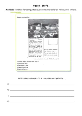 ANEXO 1 – GRUPO 4

Habilidade: Identificar marcas linguísticas que evidenciam o locutor e o interlocutor de um texto.




                 MOTIVOS PELOS QUAIS OS ALUNOS ERRAM ESSE ITEM:


  5) ______________________________________________________________________


  6) ______________________________________________________________________


  7) ______________________________________________________________________


  8) ______________________________________________________________________
 