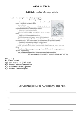 ANEXO 1 – GRUPO 5


                           Habilidade: Localizar informação explícita




P04321SI)
No final da história,
A) a lebre perdeu por quatro pulos.
B) a tartaruga chegou tarde demais.
C) a lebre se esqueceu do prêmio.
D) a tartaruga venceu a aposta




                 MOTIVOS PELOS QUAIS OS ALUNOS ERRAM ESSE ITEM:


   5) ______________________________________________________________________


   6) ______________________________________________________________________


   7) ______________________________________________________________________


   8) ___________________________________________________________________
 