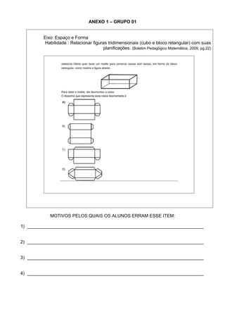 ANEXO 1 – GRUPO 01


         Eixo: Espaço e Forma
          Habilidade : Relacionar figuras tridimensionais (cubo e bloco retangular) com suas
                                       planificações. (Boletim Pedagógico Matemática, 2009, pg.22)




            MOTIVOS PELOS QUAIS OS ALUNOS ERRAM ESSE ITEM:

1) ______________________________________________________________________


2) ______________________________________________________________________


3) ______________________________________________________________________


4) ______________________________________________________________________
 