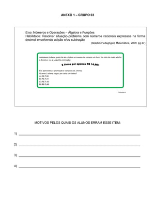 ANEXO 1 – GRUPO 03




      Eixo: Números e Operações – Álgebra e Funções
      Habilidade: Resolver situação-problema com números racionais expressos na forma
      decimal envolvendo adição e/ou subtração
                                                 (Boletim Pedagógico Matemática, 2009, pg.37)




            MOTIVOS PELOS QUAIS OS ALUNOS ERRAM ESSE ITEM:


1) ______________________________________________________________________


2) ______________________________________________________________________


3) ______________________________________________________________________


4) ______________________________________________________________________
 
