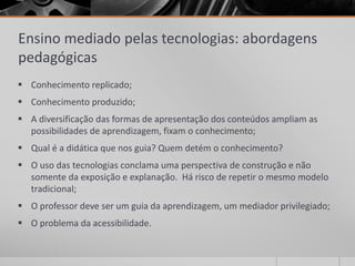 Ensino mediado pelas tecnologias: abordagens 
pedagógicas 
 Conhecimento replicado; 
 Conhecimento produzido; 
 A diversificação das formas de apresentação dos conteúdos ampliam as 
possibilidades de aprendizagem, fixam o conhecimento; 
 Qual é a didática que nos guia? Quem detém o conhecimento? 
 O uso das tecnologias conclama uma perspectiva de construção e não 
somente da exposição e explanação. Há risco de repetir o mesmo modelo 
tradicional; 
 O professor deve ser um guia da aprendizagem, um mediador privilegiado; 
 O problema da acessibilidade. 
 