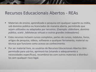 Recursos Educacionais Abertos - REAs 
 Materiais de ensino, aprendizado e pesquisa em qualquer suporte ou mídia, 
sob domínio público ou licenciados de maneira aberta, permitindo que 
sejam utilizados ou adaptados por terceiros. (Exemplo: slideshare, domínio 
público, scielo , bibliotecas virtuais e outros grandes indexadores) 
 Estes recursos incluem cursos completos, partes de cursos, módulos, livros, 
artigos de pesquisa, vídeos, softwares e qualquer ferramenta, material ou 
técnica que funcione como acesso ao conhecimento. 
 Por ser material livre, os usuários de Recursos Educacionais Abertos têm 
permissão para usá-los, aprimorá-los (visando o adequamento a 
necessidades específicas), recombiná-los com outros materiais e distribuí-los 
sem qualquer risco legal. 
 
