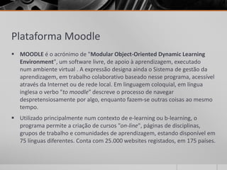 Plataforma Moodle 
 MOODLE é o acrónimo de "Modular Object-Oriented Dynamic Learning 
Environment", um software livre, de apoio à aprendizagem, executado 
num ambiente virtual . A expressão designa ainda o Sistema de gestão da 
aprendizagem, em trabalho colaborativo baseado nesse programa, acessível 
através da Internet ou de rede local. Em linguagem coloquial, em língua 
inglesa o verbo "to moodle" descreve o processo de navegar 
despretensiosamente por algo, enquanto fazem-se outras coisas ao mesmo 
tempo. 
 Utilizado principalmente num contexto de e-learning ou b-learning, o 
programa permite a criação de cursos "on-line", páginas de disciplinas, 
grupos de trabalho e comunidades de aprendizagem, estando disponível em 
75 línguas diferentes. Conta com 25.000 websites registados, em 175 países. 
 