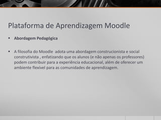 Plataforma de Aprendizagem Moodle 
 Abordagem Pedagógica 
 A filosofia do Moodle adota uma abordagem construcionista e social 
construtivista , enfatizando que os alunos (e não apenas os professores) 
podem contribuir para a experiência educacional, além de oferecer um 
ambiente flexível para as comunidades de aprendizagem. 
 
