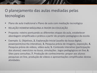 O planejamento das aulas mediadas pelas 
tecnologias 
 Plano de aula tradicional x Plano de aula com mediação tecnológica 
 RELAÇÃO HOMEM-MÁQUINA A FAVOR DA EDUCAÇÃO 
 Proposta: roteiro pontuando as diferentes etapas da aula, estabelecer 
abordagem simplificada e prática a partir do projeto pedagógico da escola 
 Exemplo: 1. Objetivos, 2. Explanação Inicial (auxílio da lousa digital, 
powerpoint/escrita interativa), 3. Pesquisa prévia de imagens, exposição, 4. 
Pesquisa prévia de vídeos, vídeo-aula; 5. Conteúdo interativo (participação 
dos alunos): exercícios na lousa, simulações. Jogos pedagógicos on line; 6. 
Sites para consultas; 7. Produção de conhecimento: propor aos alunos 
pesquisas on line, produção de vídeos e apresentações simplificadas destas 
atividades. 
 