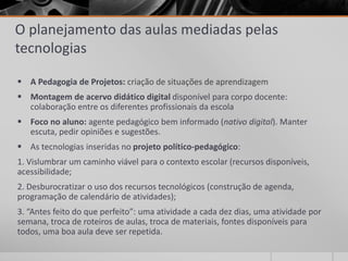 O planejamento das aulas mediadas pelas 
tecnologias 
 A Pedagogia de Projetos: criação de situações de aprendizagem 
 Montagem de acervo didático digital disponível para corpo docente: 
colaboração entre os diferentes profissionais da escola 
 Foco no aluno: agente pedagógico bem informado (nativo digital). Manter 
escuta, pedir opiniões e sugestões. 
 As tecnologias inseridas no projeto político-pedagógico: 
1. Vislumbrar um caminho viável para o contexto escolar (recursos disponíveis, 
acessibilidade; 
2. Desburocratizar o uso dos recursos tecnológicos (construção de agenda, 
programação de calendário de atividades); 
3. “Antes feito do que perfeito”: uma atividade a cada dez dias, uma atividade por 
semana, troca de roteiros de aulas, troca de materiais, fontes disponíveis para 
todos, uma boa aula deve ser repetida. 
 