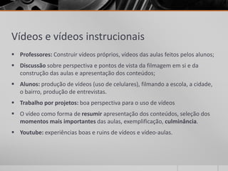 Vídeos e vídeos instrucionais 
 Professores: Construir vídeos próprios, vídeos das aulas feitos pelos alunos; 
 Discussão sobre perspectiva e pontos de vista da filmagem em si e da 
construção das aulas e apresentação dos conteúdos; 
 Alunos: produção de vídeos (uso de celulares), filmando a escola, a cidade, 
o bairro, produção de entrevistas. 
 Trabalho por projetos: boa perspectiva para o uso de vídeos 
 O vídeo como forma de resumir apresentação dos conteúdos, seleção dos 
momentos mais importantes das aulas, exemplificação, culminância. 
 Youtube: experiências boas e ruins de vídeos e vídeo-aulas. 
 