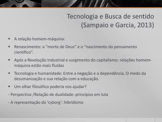 Tecnologia e Busca de sentido 
(Sampaio e Garcia, 2013) 
 A relação homem-máquina: 
 Renascimento: a “morte de Deus” e o “nascimento do pensamento 
científico”. 
 Após a Revolução Industrial e surgimento do capitalismo: relações homem-máquina 
estão mais fluidas 
 Tecnologia e humanidade: Entre a negação e a dependência. O medo da 
desumanização e sua relação com a educação. 
 Um olhar filosófico poderia nos ajudar? 
- Perspectiva /Relação de dualidade: princípios em luta 
- A representação do ‘cyborg’: hibridismo 
 