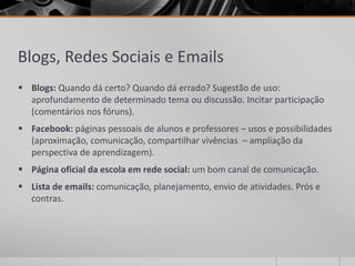Blogs, Redes Sociais e Emails 
 Blogs: Quando dá certo? Quando dá errado? Sugestão de uso: 
aprofundamento de determinado tema ou discussão. Incitar participação 
(comentários nos fóruns). 
 Facebook: páginas pessoais de alunos e professores – usos e possibilidades 
(aproximação, comunicação, compartilhar vivências – ampliação da 
perspectiva de aprendizagem). 
 Página oficial da escola em rede social: um bom canal de comunicação. 
 Lista de emails: comunicação, planejamento, envio de atividades. Prós e 
contras. 
 