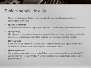 Tablets na sala de aula 
 Alunos e educadores devem estar com objetivos e estratégias de ensino e 
aprendizado alinhados 
 1) Armazenamento 
Use gabinetes e armários seguros para guardar os aparelhos, de preferência móveis. 
 2) Segurança 
Além de um armazenamento seguro, a escola deve expressar claramente quais são 
as normas, expectativas, restrições e regras em relação ao uso dos tablets. 
 3) Preparação 
Não basta ter os aparelhos, é necessário saber utilizá-los. Para isso, deve haver a 
instrução de professores e alunos quanto ao uso dos tablets. 
 4) Outros recursos 
Como as baterias serão recarregadas? Que tipo de sincronização será utilizada? O 
uso da internet será permitido? A rede da escola possui capacidade para suportar 
essa demanda? 
 