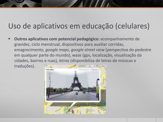 Uso de aplicativos em educação (celulares) 
 Outros aplicativos com potencial pedagógico: acompanhamento de 
gravidez, ciclo menstrual, dispositivos para auxiliar corridas, 
emagrecimento, google maps, google street view (perspectiva do pedestre 
em qualquer parte do mundo), waze (gps, localização, visualização da 
cidades, bairros e ruas), letras (disponibiliza de letras de músicas e 
traduções). 
 