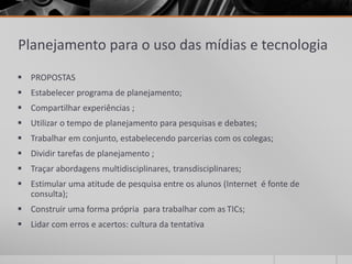 Planejamento para o uso das mídias e tecnologia 
 PROPOSTAS 
 Estabelecer programa de planejamento; 
 Compartilhar experiências ; 
 Utilizar o tempo de planejamento para pesquisas e debates; 
 Trabalhar em conjunto, estabelecendo parcerias com os colegas; 
 Dividir tarefas de planejamento ; 
 Traçar abordagens multidisciplinares, transdisciplinares; 
 Estimular uma atitude de pesquisa entre os alunos (Internet é fonte de 
consulta); 
 Construir uma forma própria para trabalhar com as TICs; 
 Lidar com erros e acertos: cultura da tentativa 
 