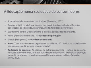 A Educação numa sociedade de consumidores 
 A modernidade e metáfora dos líquidos (Baumam, 2001) 
 Caráter volátil, provisório e instável dos domínios da existência: diferentes 
concepções de liberdade, segurança, medo, felicidade (levar livros) 
 Capitalismo tardio: O consumismo é eixo das sociedades do presente. 
 Antes (Revolução Industrial) – sociedade de produção 
 Depois (Pós-guerra) – sociedade de consumo 
 Hoje: “Consumo é o centro organizador da vida social”. “A vida na sociedade de 
consumidores está sempre em movimento” 
 Pedagogia do exemplo: As crianças na cultura consumista – cultura do descarte, 
relações pouco duráveis, práticas voltadas para si próprios. Exemplo: a produção 
do perfil na internet, o fenômeno do selfie, entre outras práticas (Vorraber 
Costa, 2009) 
 