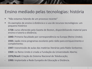 Ensino mediado pelas tecnologias: história 
 “Não estamos falando de um processo recente” 
 Os exemplos de ensino à distância e o uso de recursos tecnológicos: um 
pequeno histórico 
- 1728: curso oferecido pela Gazeta de Boston, disponibilizando material para 
ensino e tutoria a distância; 
- 1840: Primeira faculdade por correspondência na Europa (Reino Unido); 
- 1935: Japão inicia programas escolares pelo rádio para enriquecimento e 
complemento; 
- 1947: transmissão de aulas das matérias literárias pela Rádio Sorbonne; 
- 1969: no Reino Unido é criada a Fundação da Universidade Aberta; 
- 1976/Brasil: Criação do Sistema Nacional de Teleducação; 
- 1990: Implantada a Rede Européia de Educação a Distância. 
 