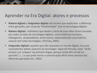 Aprender na Era Digital: atores e processos 
 Nativos digitais e imigrantes digitais são termos que explicitam a diferença 
entre gerações, por conta da “familiaridade” com as tecnologias digitais. 
 Nativos digitais: indivíduos que desde o início de suas vidas foram cercadas 
por todos os tipos de tecnologias digitais, como telefones celulares, 
videogames, computadores, entre outros, desenvolvendo uma fluência 
natural com estas tecnologias. (Prensky, 2005). 
 Imigrantes digitais: aqueles que não nasceram no mundo digital, mas que 
necessitaram adotar aspectos da tecnologia. Segundo Prensky, estes “terão 
sempre um ‘sotaque’ da primeira língua, porque ainda têm um pé no 
passado”, (...) o que pode tornar a comunicação difícil entre pessoas das 
diferentes gerações (Id., 2005). 
 