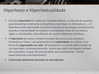 Hipertexto e Hipertextualidade 
 O termo hipertexto foi criado por Theodore Nelson, na década de sessenta, 
para denominar a forma de escrita/leitura não linear na informática (...). O 
hipertexto está relacionado à própria evolução da tecnologia computacional 
quando a interatividade se instala e o computador deixa de ser binário, 
rígido e centralizador, para oferecer ao usuário diferentes interfaces. 
 O hipertexto tal como o cérebro humano não possui uma estrutura 
hierárquica e linear, sua característica é a capilaridade, ou melhor, uma 
forma de organização em rede. Ao acessarmos um ponto determinado de 
um hipertexto, consequentemente, outros que estão interligados também 
são acessados, no grau de interatividade que necessitamos. (Fonte: 
www.infoescola.com/hipertexto/) 
 Construção altamente favorável ao aprendizado. 
 