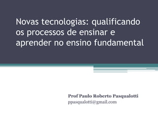 Novas tecnologias: qualificando
os processos de ensinar e
aprender no ensino fundamental

Prof Paulo Roberto Pasqualotti
ppasqualotti@gmail.com

 