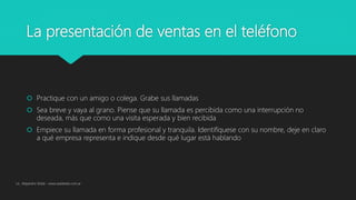 La presentación de ventas en el teléfono
 Practique con un amigo o colega. Grabe sus llamadas
 Sea breve y vaya al grano. Piense que su llamada es percibida como una interrupción no
deseada, más que como una visita esperada y bien recibida
 Empiece su llamada en forma profesional y tranquila. Identifíquese con su nombre, deje en claro
a qué empresa representa e indique desde qué lugar está hablando
Lic. Alejandro Wald - www.waldweb.com.ar
 