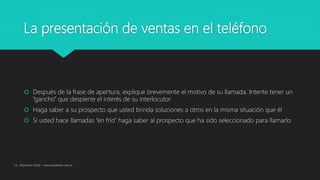 La presentación de ventas en el teléfono
 Después de la frase de apertura, explique brevemente el motivo de su llamada. Intente tener un
“gancho” que despierte el interés de su interlocutor
 Haga saber a su prospecto que usted brinda soluciones a otros en la misma situación que él
 Si usted hace llamadas “en frío” haga saber al prospecto que ha sido seleccionado para llamarlo
Lic. Alejandro Wald - www.waldweb.com.ar
 