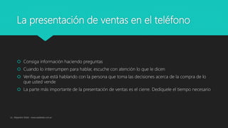 La presentación de ventas en el teléfono
 Consiga información haciendo preguntas
 Cuando lo interrumpen para hablar, escuche con atención lo que le dicen
 Verifique que está hablando con la persona que toma las decisiones acerca de la compra de lo
que usted vende
 La parte más importante de la presentación de ventas es el cierre. Dedíquele el tiempo necesario
Lic. Alejandro Wald - www.waldweb.com.ar
 