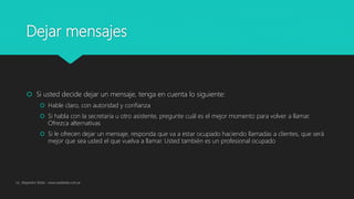 Dejar mensajes
 Si usted decide dejar un mensaje, tenga en cuenta lo siguiente:
 Hable claro, con autoridad y confianza
 Si habla con la secretaria u otro asistente, pregunte cuál es el mejor momento para volver a llamar.
Ofrezca alternativas
 Si le ofrecen dejar un mensaje, responda que va a estar ocupado haciendo llamadas a clientes, que será
mejor que sea usted el que vuelva a llamar. Usted también es un profesional ocupado
Lic. Alejandro Wald - www.waldweb.com.ar
 