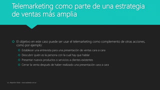 Telemarketing como parte de una estrategia
de ventas más amplia
 El objetivo en este caso puede ser usar el telemarketing como complemento de otras acciones,
como por ejemplo:
 Establecer una entrevista para una presentación de ventas cara a cara
 Descubrir quién es la persona con la cual hay que hablar
 Presentar nuevos productos o servicios a clientes existentes
 Cerrar la venta después de haber realizado una presentación cara a cara
Lic. Alejandro Wald - www.waldweb.com.ar
 