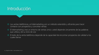 Introducción
 Las ventas telefónicas y el telemarketing son un método extendido y eficiente para hacer
contacto con prospectos y concretar ventas
 El telemarketing crea un entorno de ventas único: usted depende únicamente de las palabras
que utiliza y de su tono de voz
 El éxito de la venta telefónica depende de la capacidad de encontrar prospectos de calidad a los
cuales llamar
Lic. Alejandro Wald - www.waldweb.com.ar
 