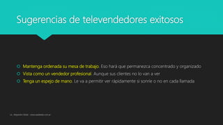 Sugerencias de televendedores exitosos
 Mantenga ordenada su mesa de trabajo. Eso hará que permanezca concentrado y organizado
 Vista como un vendedor profesional. Aunque sus clientes no lo van a ver
 Tenga un espejo de mano. Le va a permitir ver rápidamente si sonríe o no en cada llamada
Lic. Alejandro Wald - www.waldweb.com.ar
 