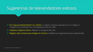 Sugerencias de televendedores exitosos
 No “haga precalentamiento” con clientes. Si usted lo necesita, practique con un colega. O
imagine una conversación en voz baja para entrar en calor
 Establezca objetivos diarios. Registre su progreso día a día
 Registre cada contacto para trabajar en el futuro. Establezca el seguimiento para cada llamada
Lic. Alejandro Wald - www.waldweb.com.ar
 