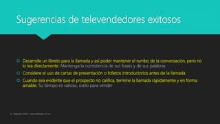 Sugerencias de televendedores exitosos
 Desarrolle un libreto para la llamada y así poder mantener el rumbo de la conversación, pero no
lo lea directamente. Mantenga la consistencia de sus frases y de sus palabras
 Considere el uso de cartas de presentación o folletos introductorios antes de la llamada.
 Cuando sea evidente que el prospecto no califica, termine la llamada rápidamente y en forma
amable. Su tiempo es valioso, úselo para vender
Lic. Alejandro Wald - www.waldweb.com.ar
 