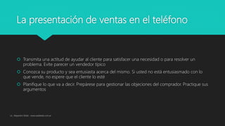 La presentación de ventas en el teléfono
 Transmita una actitud de ayudar al cliente para satisfacer una necesidad o para resolver un
problema. Evite parecer un vendedor típico
 Conozca su producto y sea entusiasta acerca del mismo. Si usted no está entusiasmado con lo
que vende, no espere que el cliente lo esté
 Planifique lo que va a decir. Prepárese para gestionar las objeciones del comprador. Practique sus
argumentos
Lic. Alejandro Wald - www.waldweb.com.ar
 