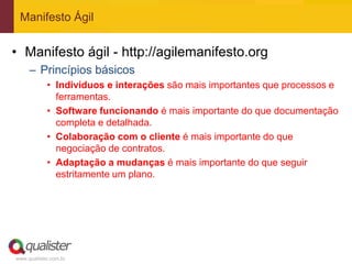 Manifesto Ágil


• Manifesto ágil - http://agilemanifesto.org
     – Princípios básicos
            • Indivíduos e interações são mais importantes que processos e
              ferramentas.
            • Software funcionando é mais importante do que documentação
              completa e detalhada.
            • Colaboração com o cliente é mais importante do que
              negociação de contratos.
            • Adaptação a mudanças é mais importante do que seguir
              estritamente um plano.




www.qualister.com.br
 