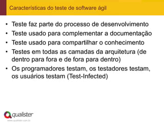 Características do teste de software ágil


• Teste faz parte do processo de desenvolvimento
• Teste usado para complementar a documentação
• Teste usado para compartilhar o conhecimento
• Testes em todas as camadas da arquitetura (de
  dentro para fora e de fora para dentro)
• Os programadores testam, os testadores testam,
  os usuários testam (Test-Infected)




www.qualister.com.br
 