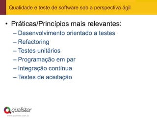 Qualidade e teste de software sob a perspectiva ágil


• Práticas/Princípios mais relevantes:
     – Desenvolvimento orientado a testes
     – Refactoring
     – Testes unitários
     – Programação em par
     – Integração contínua
     – Testes de aceitação




www.qualister.com.br
 