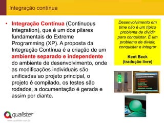 Integração contínua

• Integração Contínua (Continuous         Desenvolvimento em
                                           time não é um típico
  Integration), que é um dos pilares        problema de dividir
  fundamentais do Extreme                 para conquistar. É um
  Programming (XP). A proposta da           problema de dividir,
                                           conquistar e integrar
  Integração Contínua é a criação de um
  ambiente separado e independente             Kent Beck
  do ambiente de desenvolvimento, onde      (tradução livre)

  as modificações individuais são
  unificadas ao projeto principal, o
  projeto é compilado, os testes são
  rodados, a documentação é gerada e
  assim por diante.



www.qualister.com.br
 