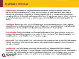 Integração contínua

•      Independência: As tarefas de integração são executadas sem terem que concorrer com outros
       aplicativos que normalmente estão rodando num computador de desenvolvimento. Além disso, a
       utilização de um ambiente independente, fomenta o descobrimento de vários problemas, como por
       exemplo, problemas de dependência (arquivos, dlls, chaves de registro) que fazem o software funcionar
       no computador de desenvolvimento, no entanto, provavelmente não funcionaria no computador do
       cliente;

•      Freqüência: Quanto mais cedo uma modificação puder ser integrada ao projeto principal e testada,
       mais cedo os erros serão detectados e corrigidos. A freqüência em que as tarefas de integração serão
       realizadas, sem dúvida, vão depender do software que estiver sendo desenvolvido;

•      Sincronização: A sincronização das modificações freqüente e contínua serve como um termômetro
       para identificar a qualidade dos esforços da equipe de desenvolvimento. Além disso, integrações bem
       sucedidas, elevam a moral de todos os membros da equipe;

•      Automação: Entre outros benefícios, a Integração Contínua fornece um meio de automatizar processos
       manuais e repetitivos, evitando que os processos sejam esquecidos ou que algum passo importante
       não seja executado;

•      Simplicidade: Uma vez que todo o processo seja automatizado, qualquer operação poderá ser
       realizada por meio de um clique do mouse. Ninguém mais precisará encontrar o checklist para realizar a
       compilação das bibliotecas compradas no ano passado, ou lembrar como se faz para gerar o manual
       nos formatos desejados, ou até mesmo lembrar como se faz para gerar a instalação do software.

    www.qualister.com.br
 
