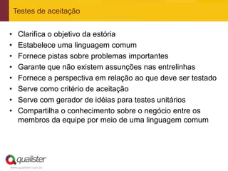 Testes de aceitação


•    Clarifica o objetivo da estória
•    Estabelece uma linguagem comum
•    Fornece pistas sobre problemas importantes
•    Garante que não existem assunções nas entrelinhas
•    Fornece a perspectiva em relação ao que deve ser testado
•    Serve como critério de aceitação
•    Serve com gerador de idéias para testes unitários
•    Compartilha o conhecimento sobre o negócio entre os
     membros da equipe por meio de uma linguagem comum




www.qualister.com.br
 